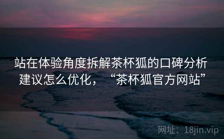 站在体验角度拆解茶杯狐的口碑分析 建议怎么优化,“茶杯狐官方网站” 第2张 站在体验角度拆解茶杯狐的口碑分析 建议怎么优化,“茶杯狐官方网站” 第2张