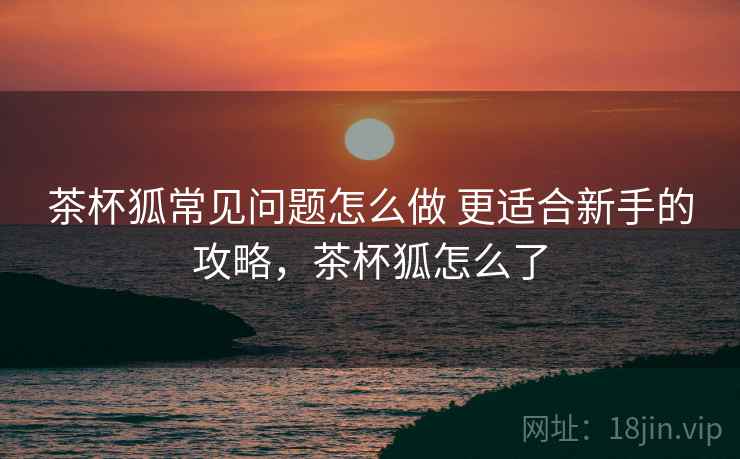 茶杯狐常见问题怎么做 更适合新手的攻略,茶杯狐怎么了 第2张 茶杯狐常见问题怎么做 更适合新手的攻略,茶杯狐怎么了 第2张