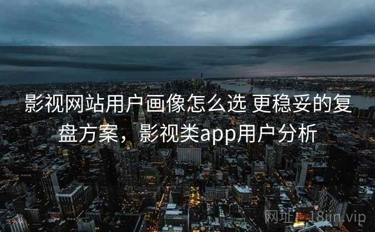 影视网站用户画像怎么选 更稳妥的复盘方案,影视类app用户分析 第2张 影视网站用户画像怎么选 更稳妥的复盘方案,影视类app用户分析 第2张