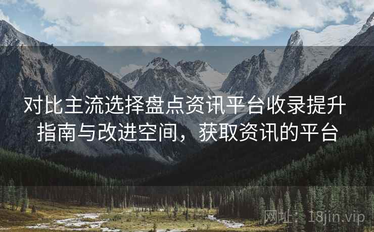 对比主流选择盘点资讯平台收录提升 指南与改进空间，获取资讯的平台