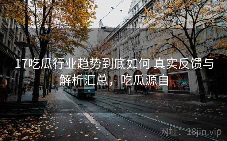 17吃瓜行业趋势到底如何 真实反馈与解析汇总,吃瓜源自 第1张 17吃瓜行业趋势到底如何 真实反馈与解析汇总,吃瓜源自 第1张