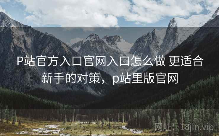 P站官方入口官网入口怎么做 更适合新手的对策,p站里版官网 第2张 P站官方入口官网入口怎么做 更适合新手的对策,p站里版官网 第2张