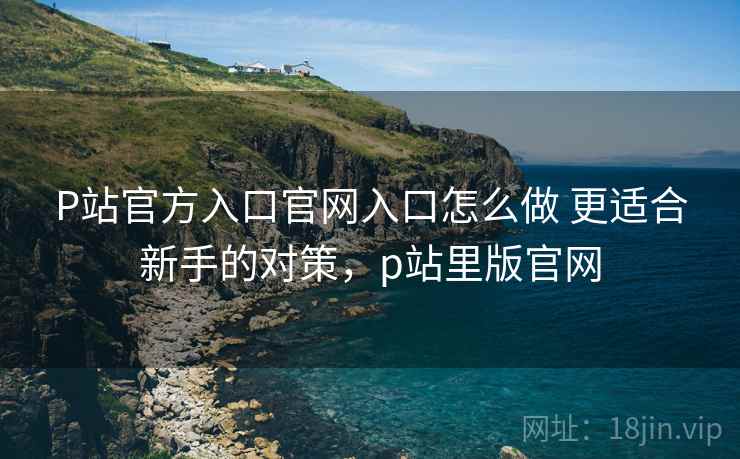 P站官方入口官网入口怎么做 更适合新手的对策,p站里版官网 第1张 P站官方入口官网入口怎么做 更适合新手的对策,p站里版官网 第1张