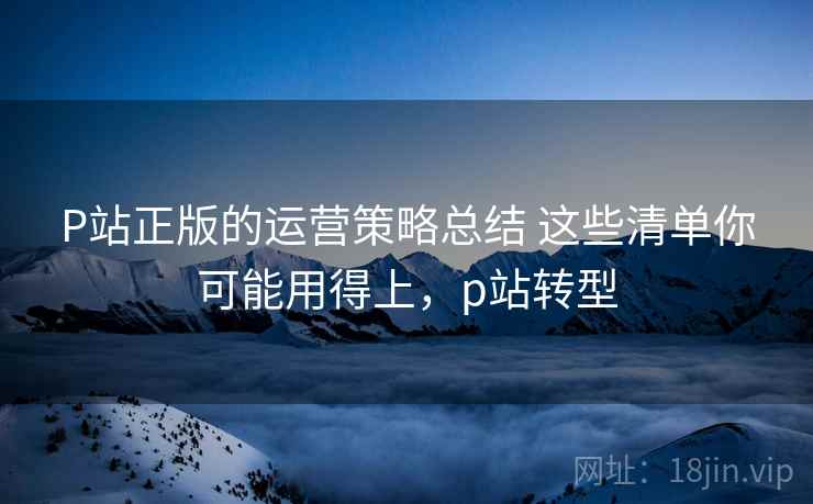 P站正版的运营策略总结 这些清单你可能用得上,p站转型 第2张 P站正版的运营策略总结 这些清单你可能用得上,p站转型 第2张