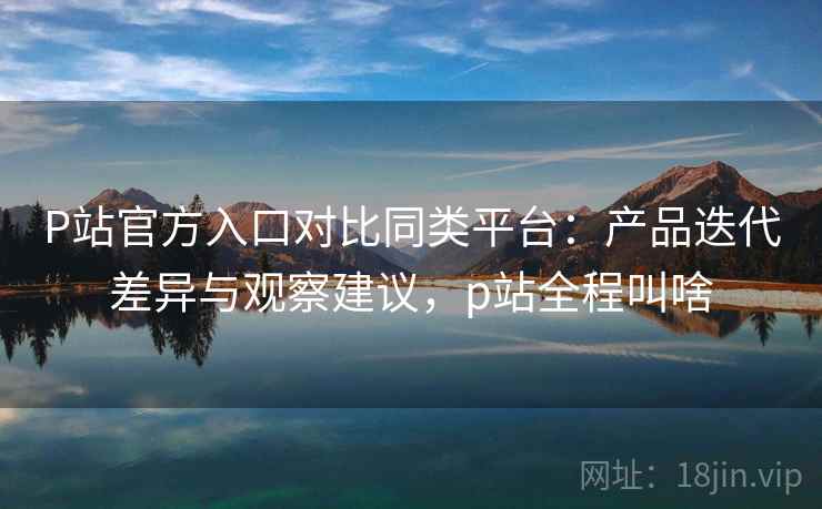 P站官方入口对比同类平台:产品迭代差异与观察建议,p站全程叫啥 第2张 P站官方入口对比同类平台:产品迭代差异与观察建议,p站全程叫啥 第2张