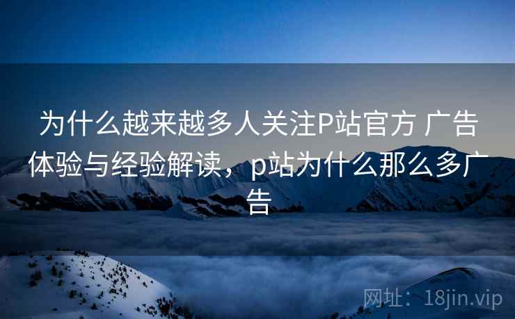 为什么越来越多人关注P站官方 广告体验与经验解读,p站为什么那么多广告 第1张 为什么越来越多人关注P站官方 广告体验与经验解读,p站为什么那么多广告 第1张