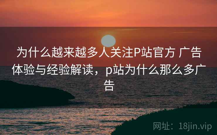 为什么越来越多人关注P站官方 广告体验与经验解读,p站为什么那么多广告 第2张 为什么越来越多人关注P站官方 广告体验与经验解读,p站为什么那么多广告 第2张