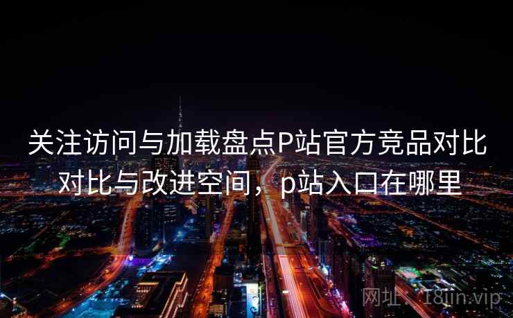 关注访问与加载盘点P站官方竞品对比 对比与改进空间,p站入口在哪里 第1张 关注访问与加载盘点P站官方竞品对比 对比与改进空间,p站入口在哪里 第1张