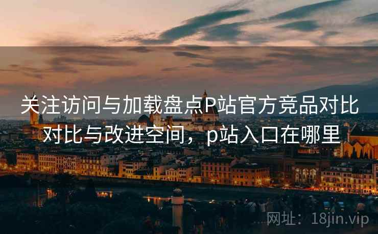 关注访问与加载盘点P站官方竞品对比 对比与改进空间,p站入口在哪里 第2张 关注访问与加载盘点P站官方竞品对比 对比与改进空间,p站入口在哪里 第2张
