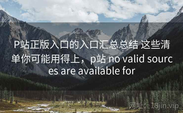 P站正版入口的入口汇总总结 这些清单你可能用得上,p站 no valid sources are available for 第2张 P站正版入口的入口汇总总结 这些清单你可能用得上,p站 no valid sources are available for 第2张