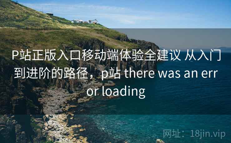 P站正版入口移动端体验全建议 从入门到进阶的路径,p站 there was an error loading 第2张 P站正版入口移动端体验全建议 从入门到进阶的路径,p站 there was an error loading 第2张
