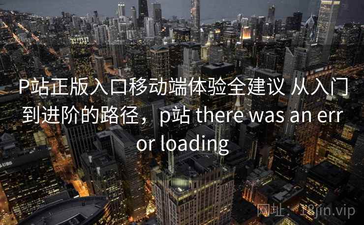 P站正版入口移动端体验全建议 从入门到进阶的路径,p站 there was an error loading 第1张 P站正版入口移动端体验全建议 从入门到进阶的路径,p站 there was an error loading 第1张