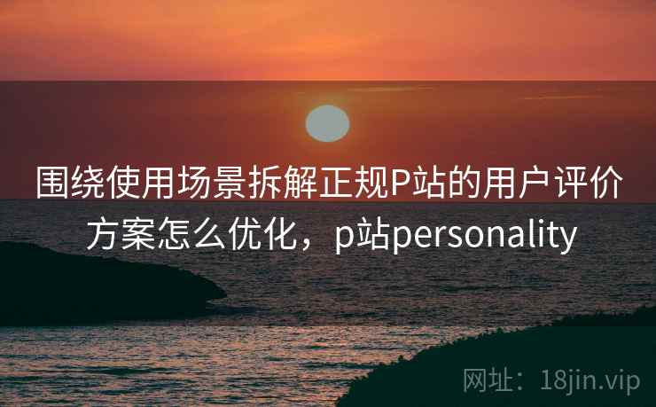 围绕使用场景拆解正规P站的用户评价 方案怎么优化，p站personality  第1张