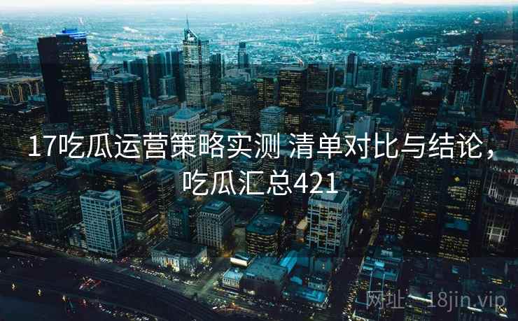 17吃瓜运营策略实测 清单对比与结论，吃瓜汇总421  第1张