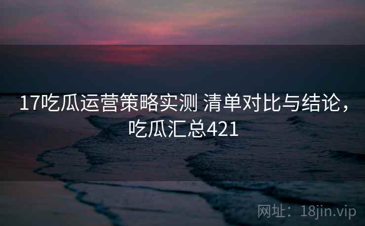 17吃瓜运营策略实测 清单对比与结论，吃瓜汇总421  第2张