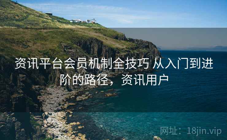 资讯平台会员机制全技巧 从入门到进阶的路径，资讯用户