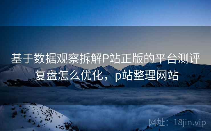 基于数据观察拆解P站正版的平台测评 复盘怎么优化，p站整理网站